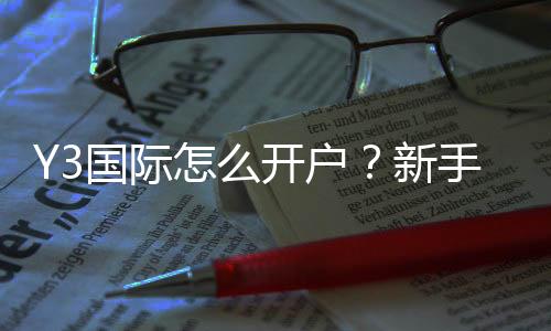 Y3国际怎么开户？新手注册流程与注意事项详细教学