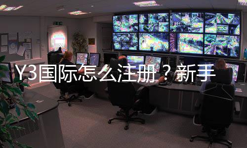 Y3国际怎么注册？新手一步到位注册流程图文教学与常见问题解析