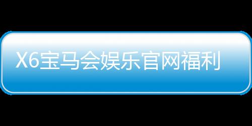X6宝马会娱乐官网福利：畅享豪华礼遇与高额返水