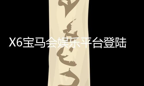 X6宝马会娱乐平台登陆：畅享豪华游戏体验与独家优惠
