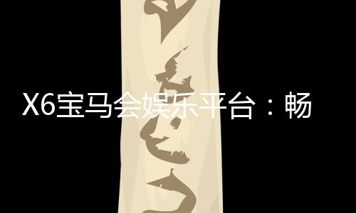 X6宝马会娱乐平台:畅享豪华游戏体验与高额返水优惠