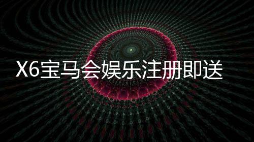 X6宝马会娱乐注册即送福利：新会员首存礼金翻倍送不停