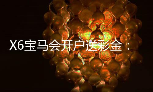 X6宝马会开户送彩金：新会员专享豪礼首存即送8888元彩金