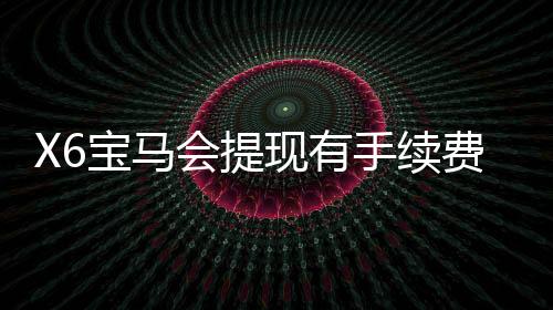 X6宝马会提现有手续费吗?详解平台提现规则与费用标准