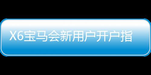 X6宝马会新用户开户指南：轻松注册享豪礼与首存优惠