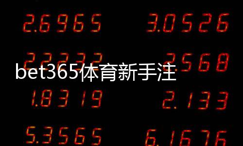bet365体育新手注册要注意什么？详细注册流程、身份验证与安全防骗攻略