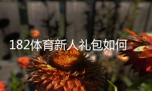 182体育新人礼包如何领取？新手领取步骤、优惠解析与注意事项