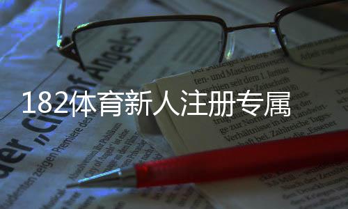182体育新人注册专属大礼包领取攻略：注册步骤、优惠明细与提现规则全解析