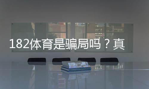 182体育是骗局吗?真实评测、资质核查与防骗攻略