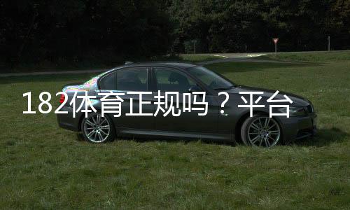 182体育正规吗？平台资质、信誉与提现安全全面评测