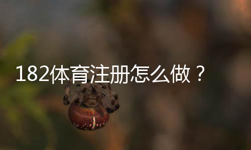 182体育注册怎么做？新手开户步骤与常见问题详解