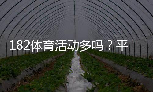 182体育活动多吗？平台活动、优惠与参与攻略一看就懂
