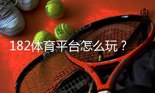 182体育平台怎么玩？2026新手注册、充值、提现与玩法全攻略