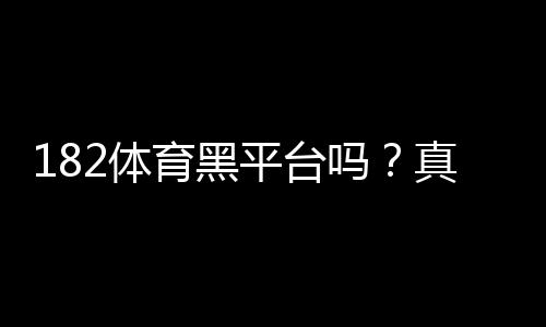 182体育黑平台吗？真相调查与风险提示