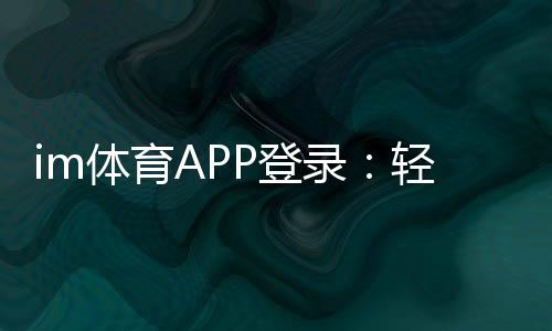 im体育APP登录：轻松掌握最新登录方法与技巧