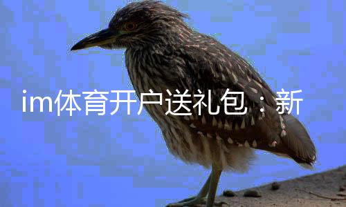 im体育开户送礼包：新会员专享豪礼大放送