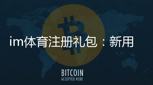 im体育注册礼包:新用户专享豪礼及领取攻略