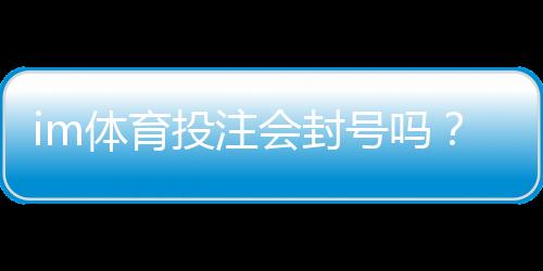 im体育投注会封号吗？深度解析平台风控与账号安全策略