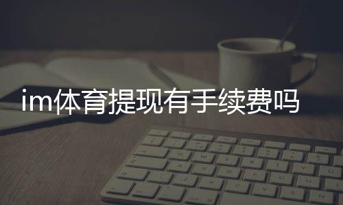 im体育提现有手续费吗？平台手续费标准及到账时间详解
