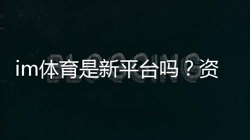 im体育是新平台吗？资深玩家带你了解其背景与特色