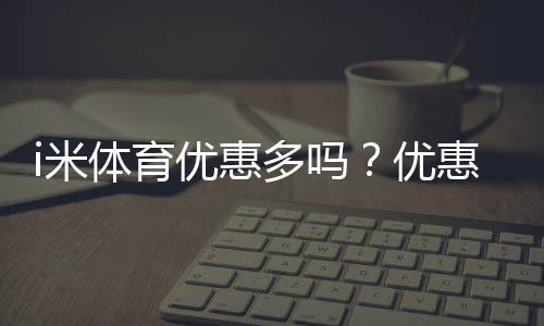 i米体育优惠多吗？优惠种类、领取技巧与实测省钱攻略
