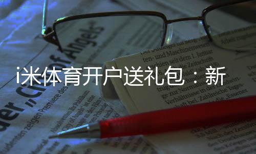 i米体育开户送礼包：新会员专享豪礼首存即送大礼包
