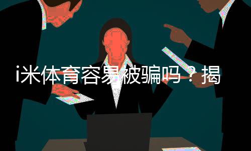 i米体育容易被骗吗?揭秘平台安全性及防骗技巧