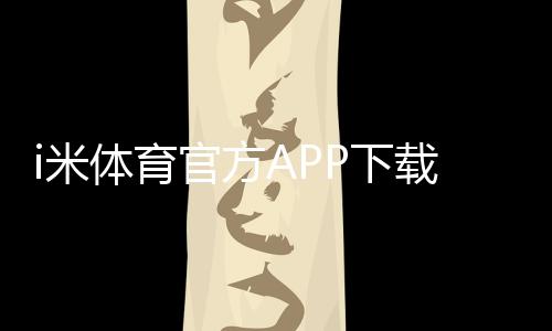 i米体育官方APP下载:畅享顶级体育赛事与电子游艺体验