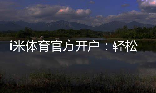 i米体育官方开户：轻松注册享高额首存礼遇