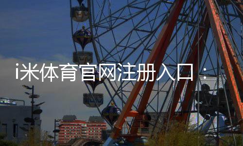 i米体育官网注册入口：轻松三步完成账号注册畅享体育娱乐盛宴