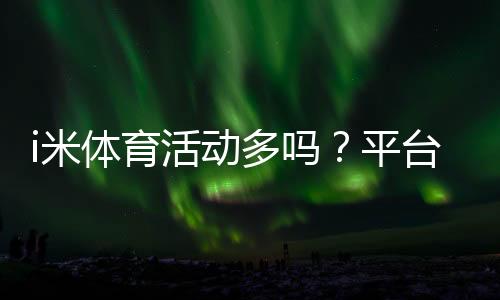 i米体育活动多吗？平台热门体育赛事全解析