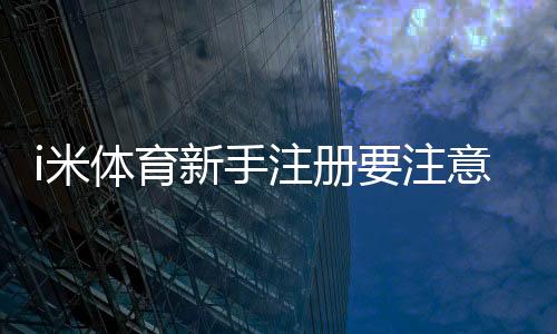 i米体育新手注册要注意什么？账号安全、实名认证与常见问题详解