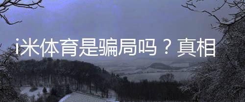 i米体育是骗局吗？真相调查、用户投诉与防骗维权全攻略