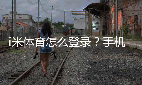 i米体育怎么登录？手机、电脑快速登录图文教程与常见问题解答