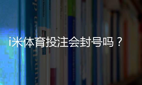 i米体育投注会封号吗？封号原因、预防技巧与申诉流程全解析