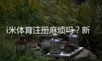 i米体育注册麻烦吗？新手快速注册流程与常见问题解答
