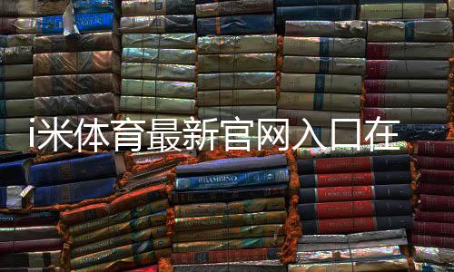 i米体育最新官网入口在哪里？官方直达链接与安全访问教程
